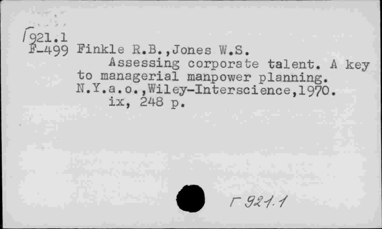 ﻿499 Finkle R.B.,Jones W.S.
Assessing corporate talent. A key to managerial manpower planning. N.Y.a.o.,Wiley-Interscience,197O.
ix, 248 p.